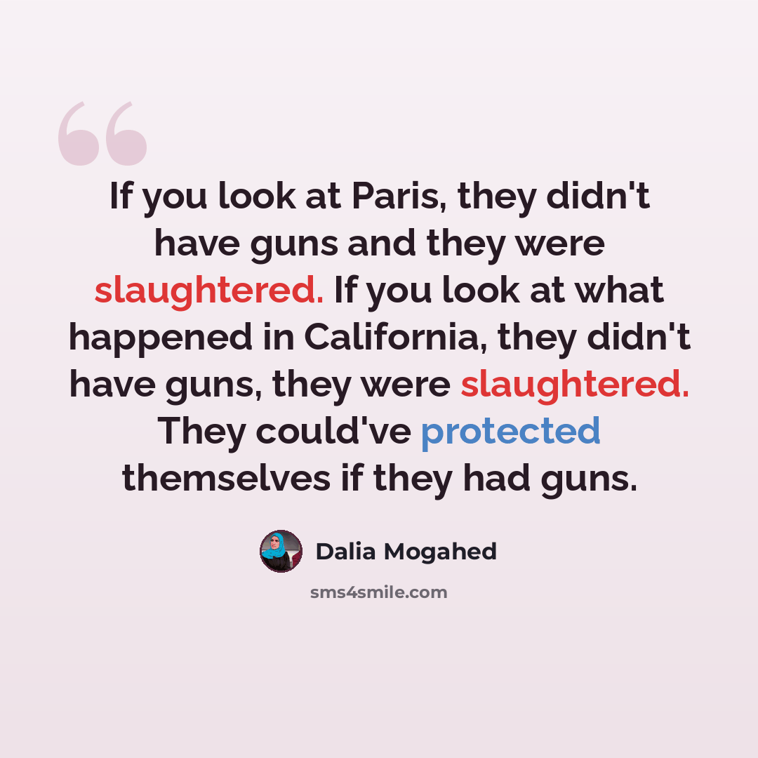 “If you look at Paris, they didn't have guns and they were slaughtered. If you look at what happened in California, they didn't have guns, they were slaughtered. They could've protected themselves if they had guns.” quote by Dalia Mogahed