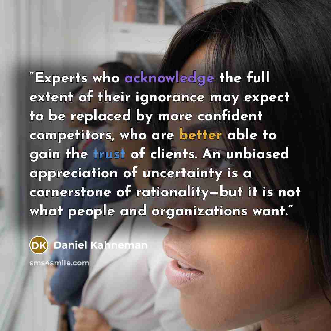 “Experts who acknowledge the full extent of their ignorance may expect to be replaced by more confident competitors, who are better able to gain the trust of clients. An unbiased appreciation of uncertainty is a cornerstone of rationality—but it is not what people and organizations want.” quote by Daniel Kahneman
