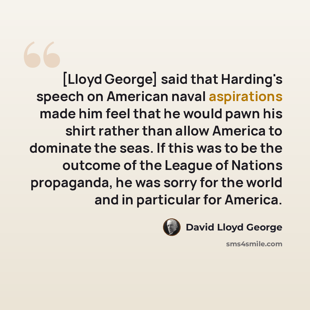 “[Lloyd George] said that Harding's speech on American naval aspirations made him feel that he would pawn his shirt rather than allow America to dominate the seas. If this was to be the outcome of the League of Nations propaganda, he was sorry for the world and in particular for America.” quote by David Lloyd George