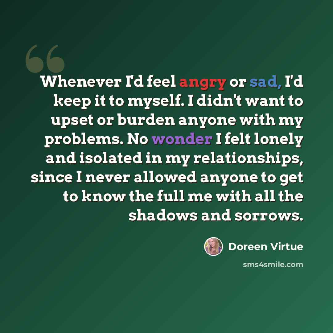 “Whenever I'd feel angry or sad, I'd keep it to myself. I didn't want to upset or burden anyone with my problems. No wonder I felt lonely and isolated in my relationships, since I never allowed anyone to get to know the full me with all the shadows and sorrows.” quote by Doreen Virtue