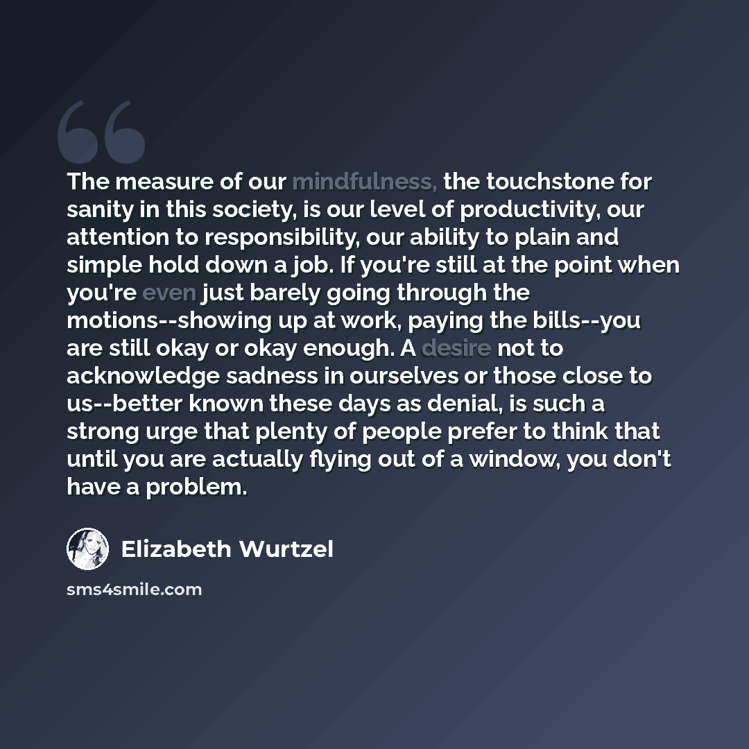 “The measure of our mindfulness, the touchstone for sanity in this society, is our level of productivity, our attention to responsibility, our ability to plain and simple hold down a job. If you're still at the point when you're even just barely going through the motions--showing up at work, paying…” quote by Elizabeth Wurtzel