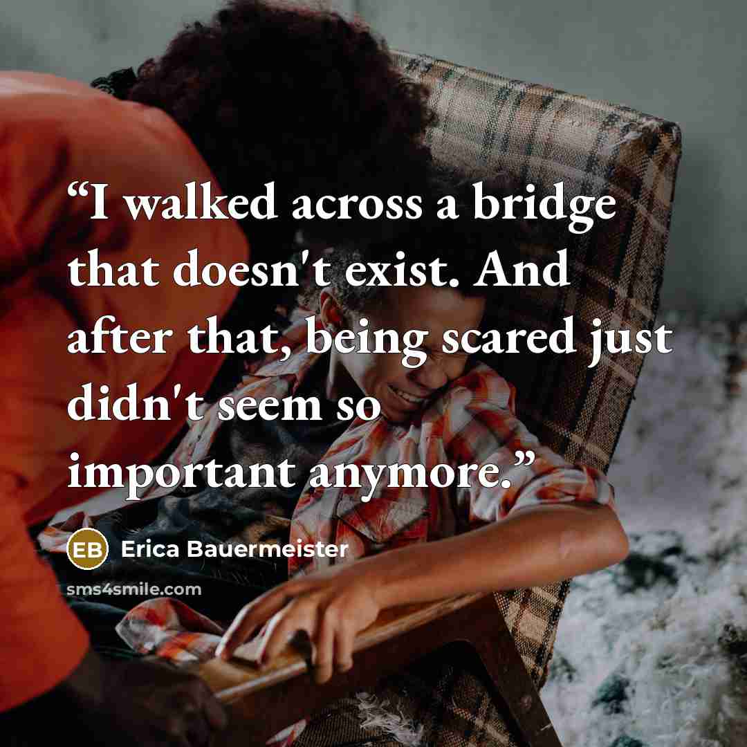 “I walked across a bridge that doesn't exist. And after that, being scared just didn't seem so important anymore.” quote by Erica Bauermeister