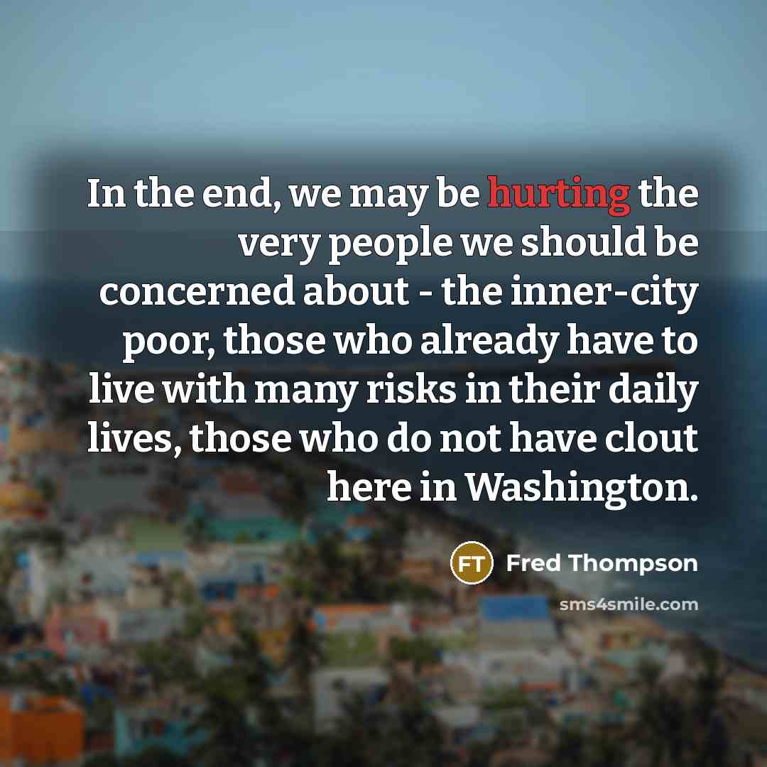 “In the end, we may be hurting the very people we should be concerned about - the inner-city poor, those who already have to live with many risks in their daily lives, those who do not have clout here in Washington.” quote by Fred Thompson