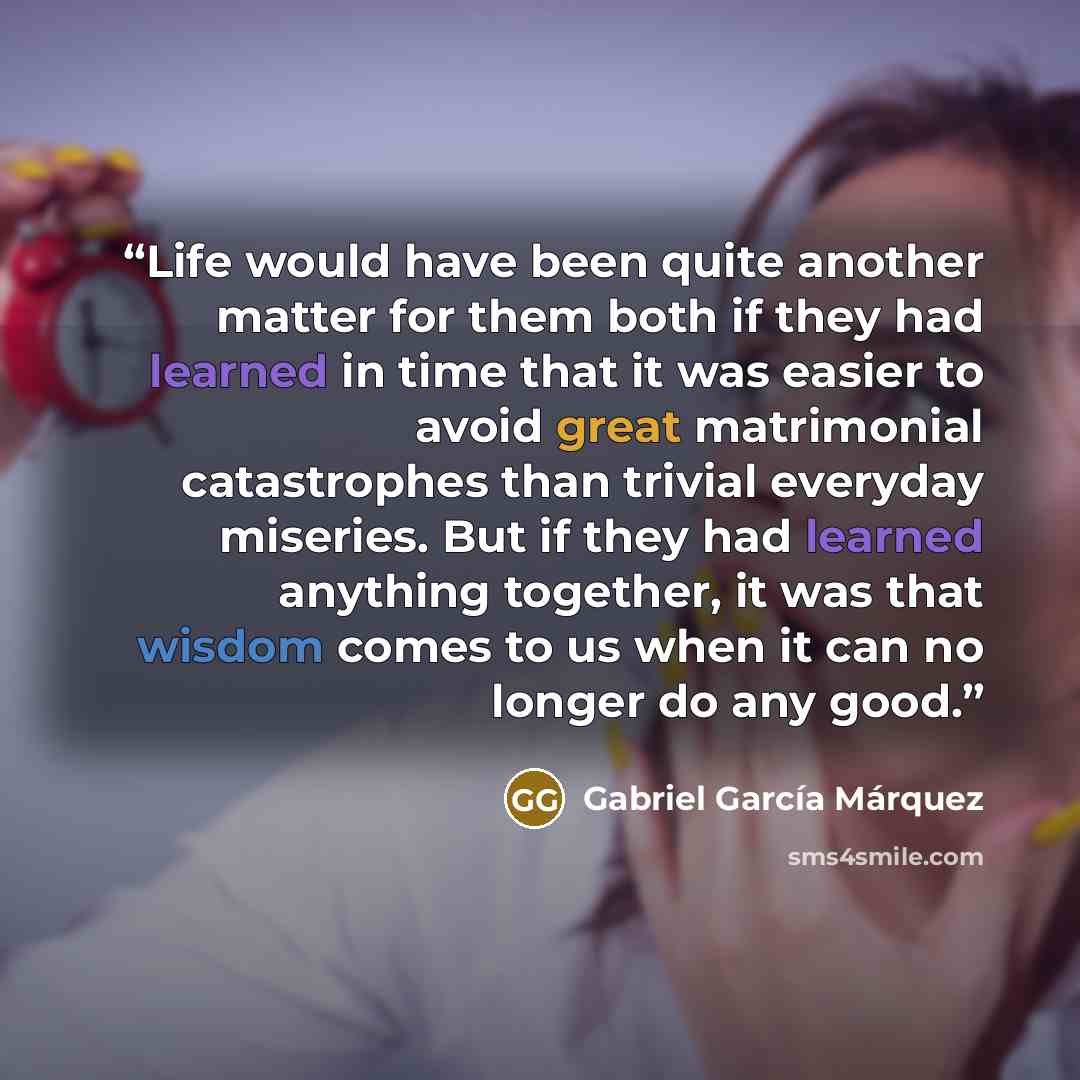 “Life would have been quite another matter for them both if they had learned in time that it was easier to avoid great matrimonial catastrophes than trivial everyday miseries. But if they had learned anything together, it was that wisdom comes to us when it can no longer do any good.” quote by Gabriel García Márquez