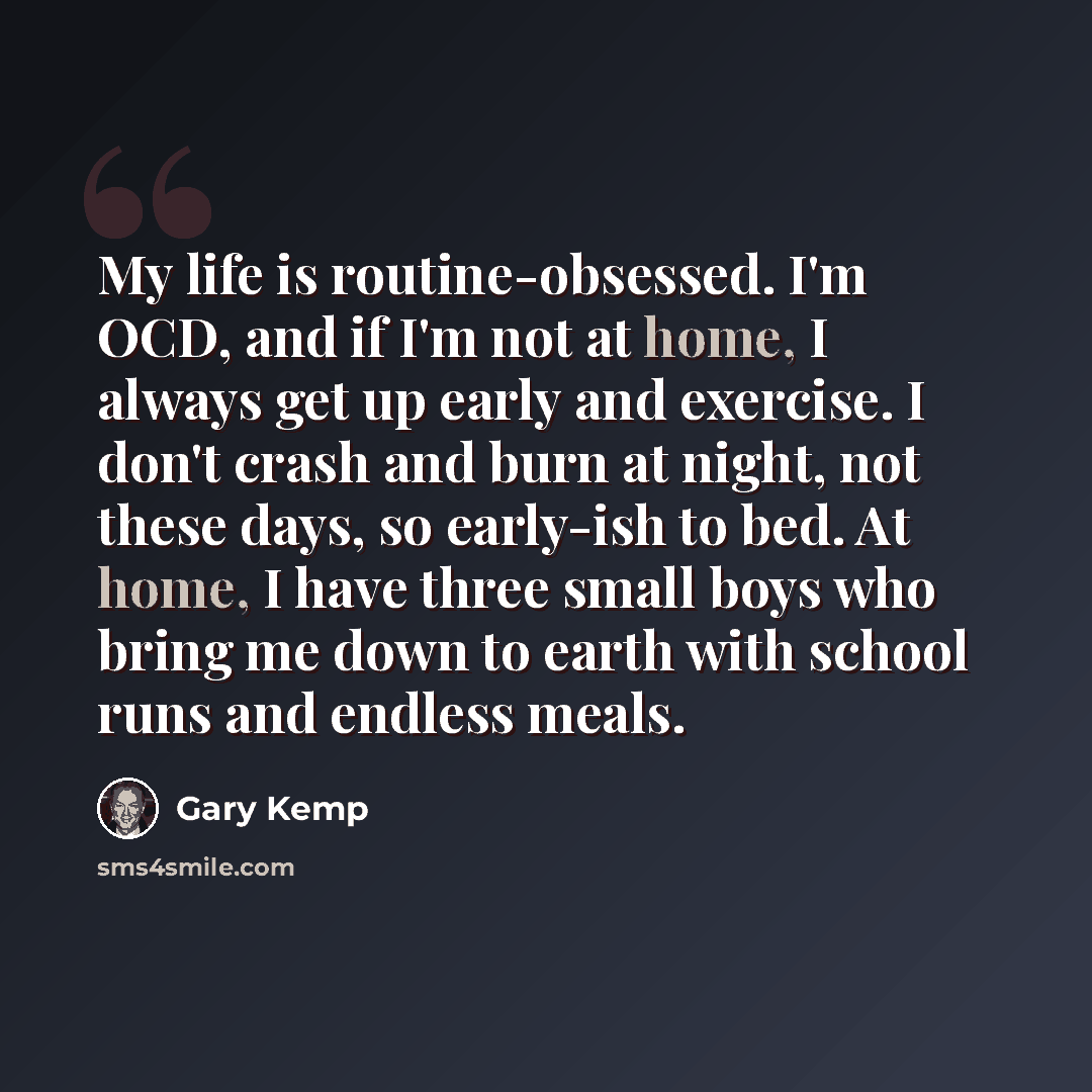 “My life is routine-obsessed. I'm OCD, and if I'm not at home, I always get up early and exercise. I don't crash and burn at night, not these days, so early-ish to bed. At home, I have three small boys who bring me down to earth with school runs and endless meals.” quote by Gary Kemp