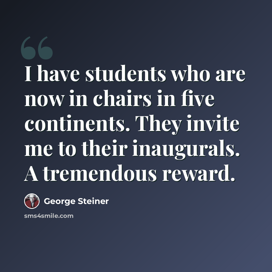 “I have students who are now in chairs in five continents. They invite me to their inaugurals. A tremendous reward.” quote by George Steiner