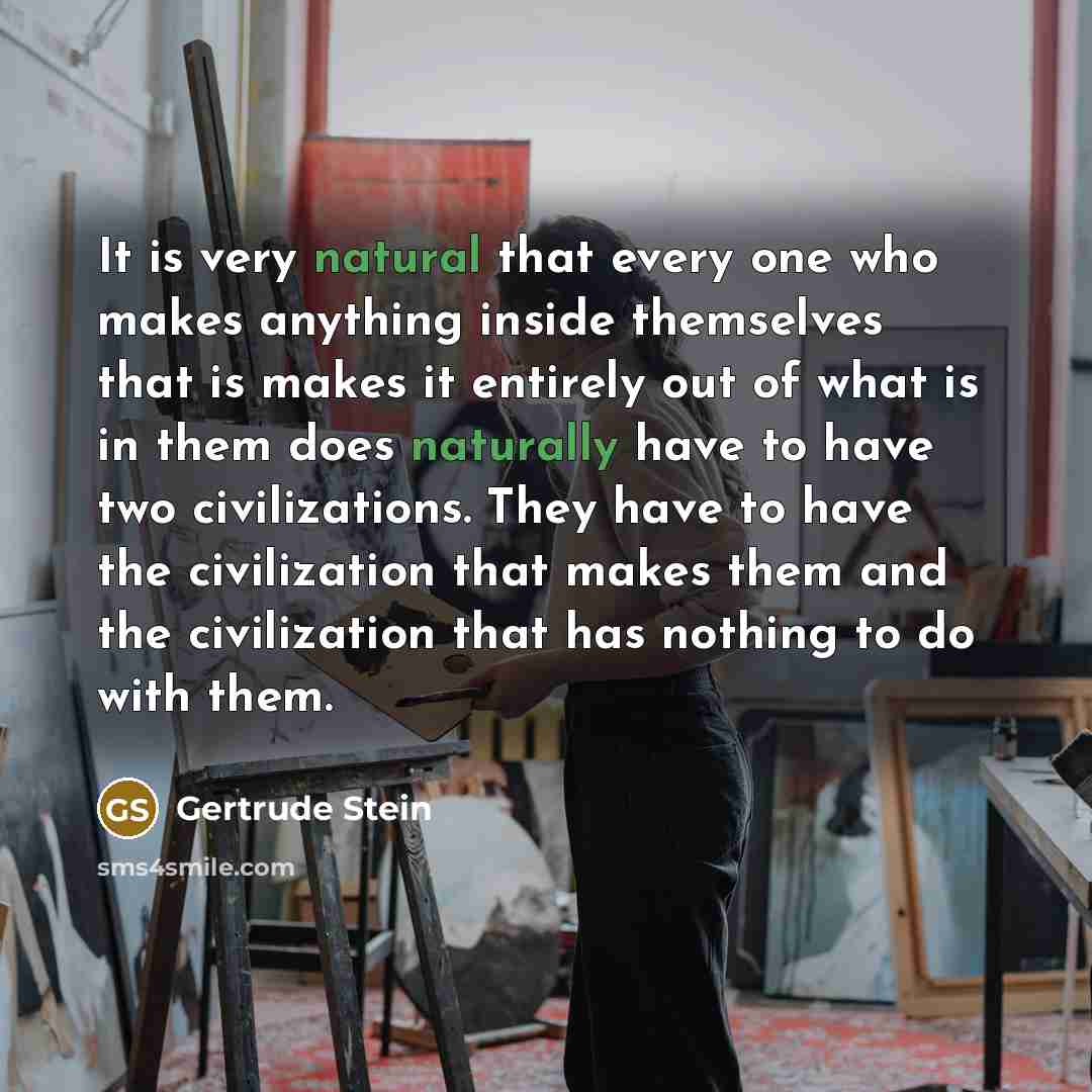 “It is very natural that every one who makes anything inside themselves that is makes it entirely out of what is in them does naturally have to have two civilizations. They have to have the civilization that makes them and the civilization that has nothing to do with them.” quote by Gertrude Stein
