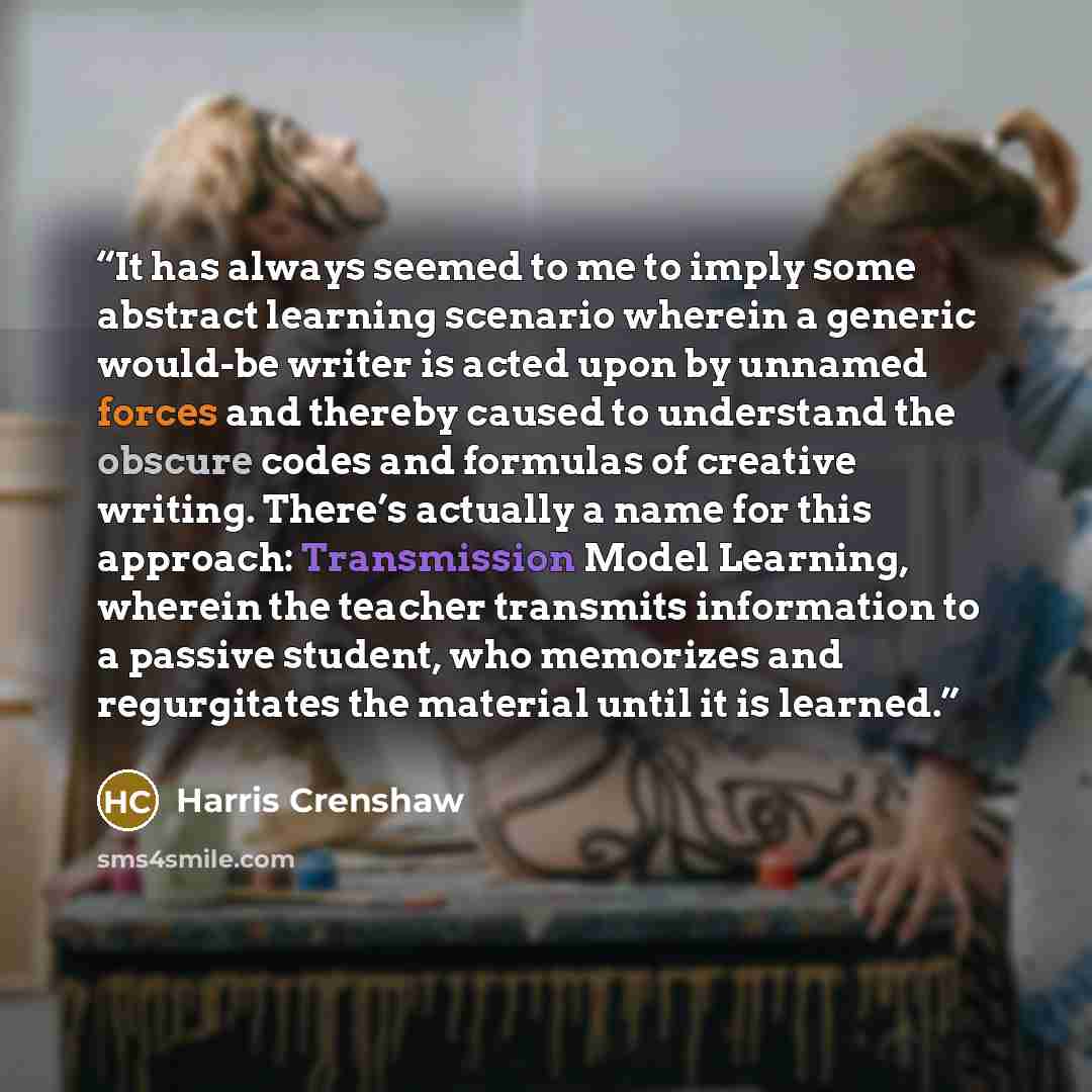 “It has always seemed to me to imply some abstract learning scenario wherein a generic would-be writer is acted upon by unnamed forces and thereby caused to understand the obscure codes and formulas of creative writing. There’s actually a name for this approach: Transmission Model Learning, wherein…” quote by Harris Crenshaw