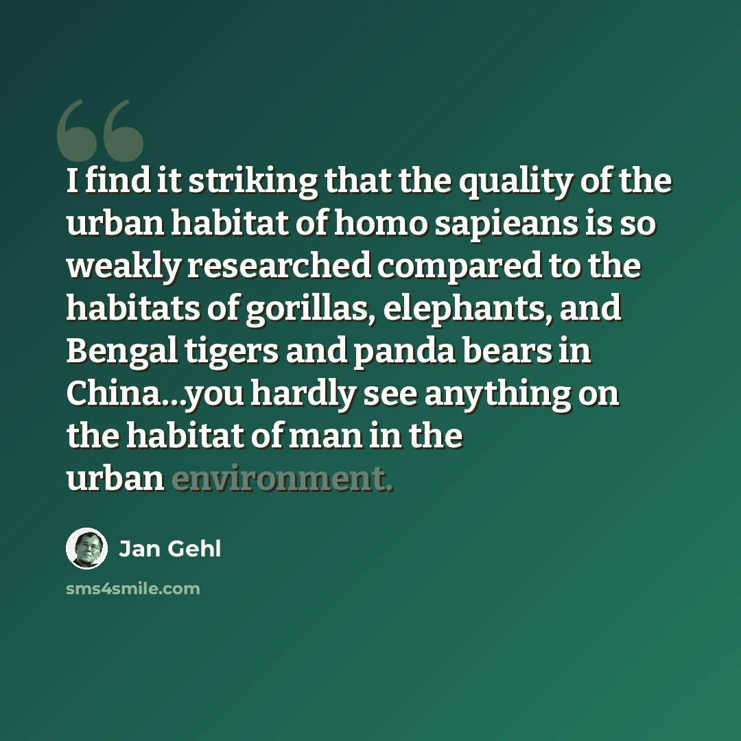“I find it striking that the quality of the urban habitat of homo sapieans is so weakly researched compared to the habitats of gorillas, elephants, and Bengal tigers and panda bears in China…you hardly see anything on the habitat of man in the urban environment.” quote by Jan Gehl