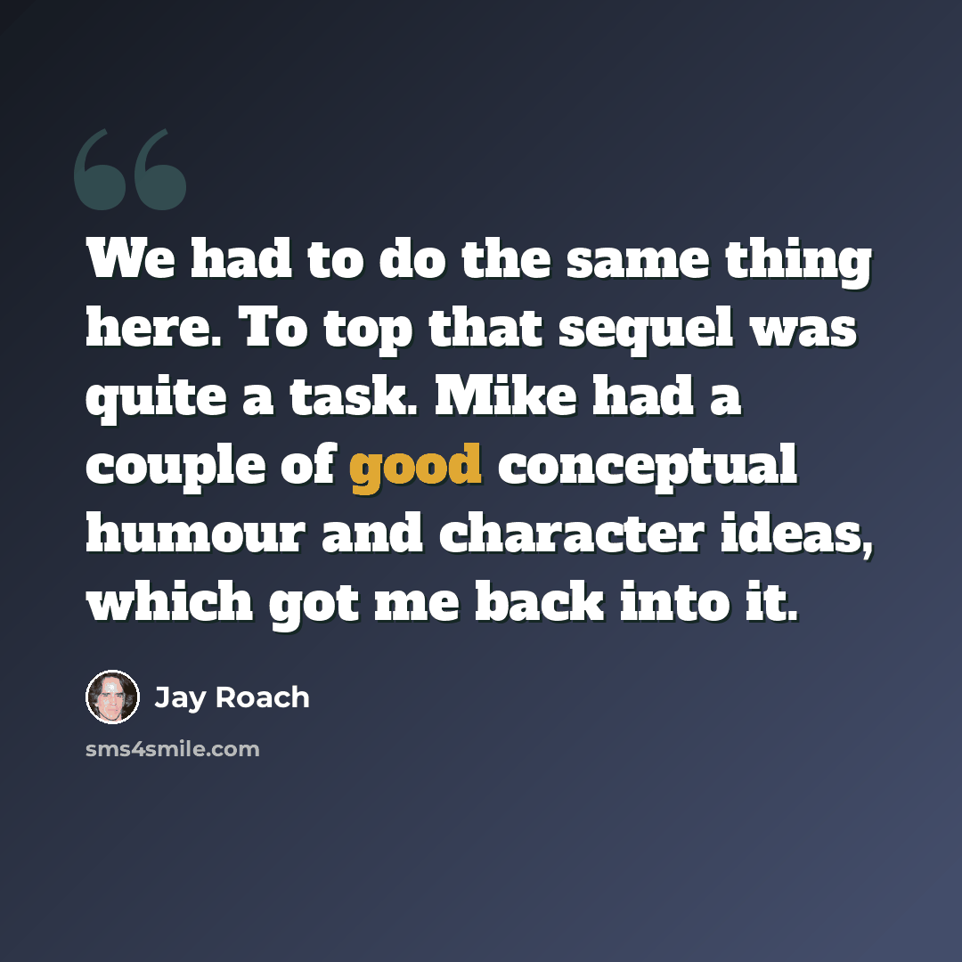 “We had to do the same thing here. To top that sequel was quite a task. Mike had a couple of good conceptual humour and character ideas, which got me back into it.” quote by Jay Roach