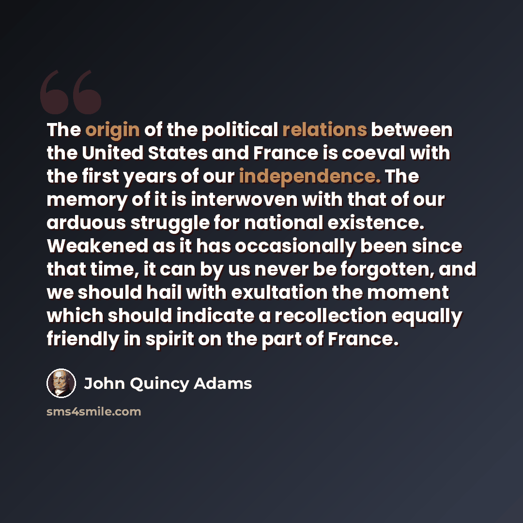 “The origin of the political relations between the United States and France is coeval with the first years of our independence. The memory of it is interwoven with that of our arduous struggle for national existence. Weakened as it has occasionally been since that time, it can by us never be…” quote by John Quincy Adams