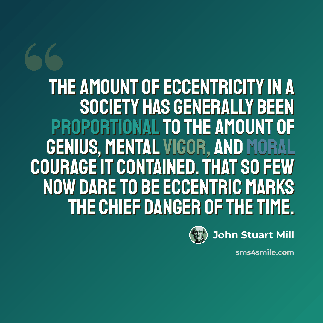 “The amount of eccentricity in a society has generally been proportional to the amount of genius, mental vigor, and moral courage it contained. That so few now dare to be eccentric marks the chief danger of the time.” quote by John Stuart Mill