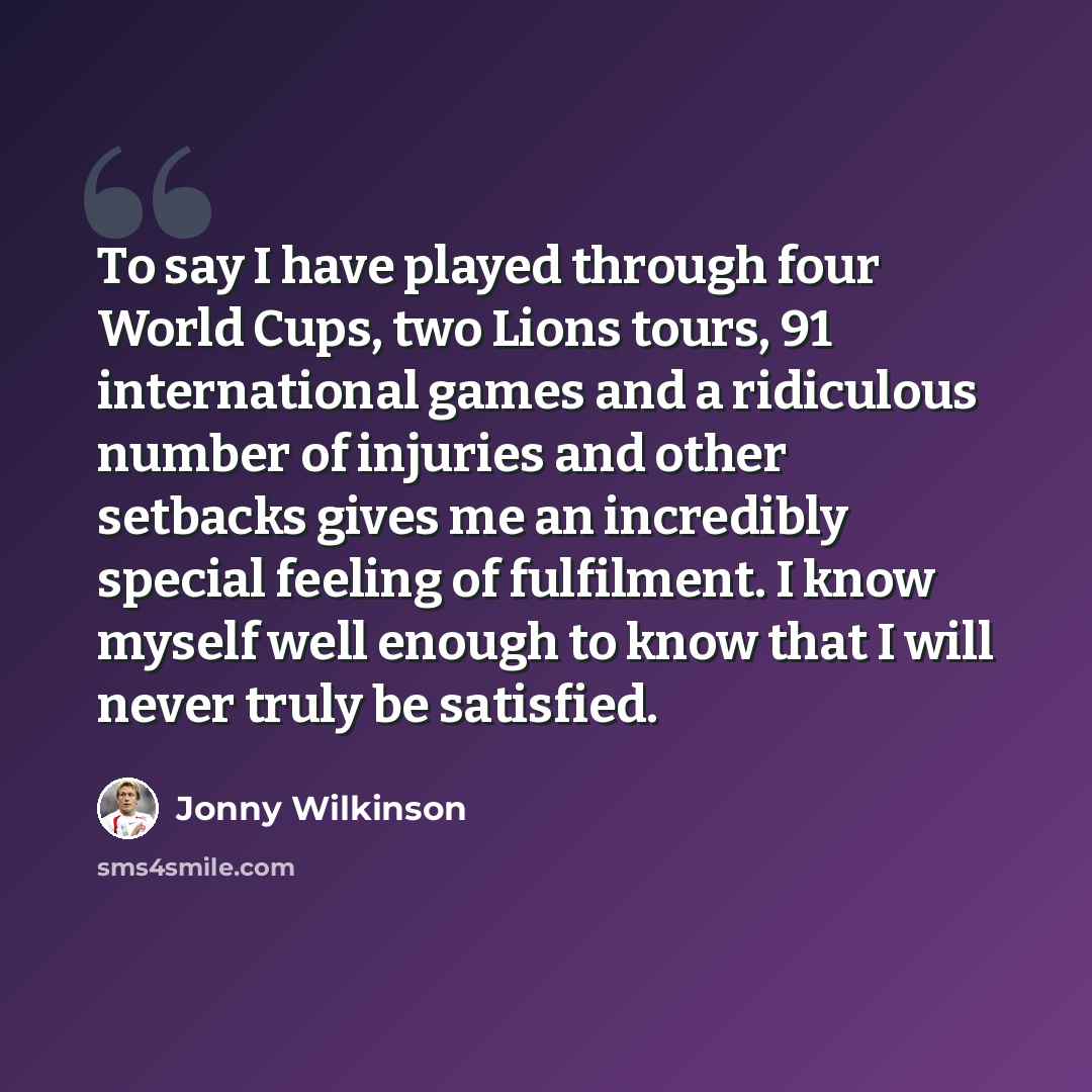 “To say I have played through four World Cups, two Lions tours, 91 international games and a ridiculous number of injuries and other setbacks gives me an incredibly special feeling of fulfilment. I know myself well enough to know that I will never truly be satisfied.” quote by Jonny Wilkinson