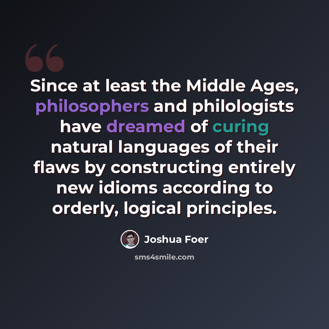 “Since at least the Middle Ages, philosophers and philologists have dreamed of curing natural languages of their flaws by constructing entirely new idioms according to orderly, logical principles.” quote by Joshua Foer