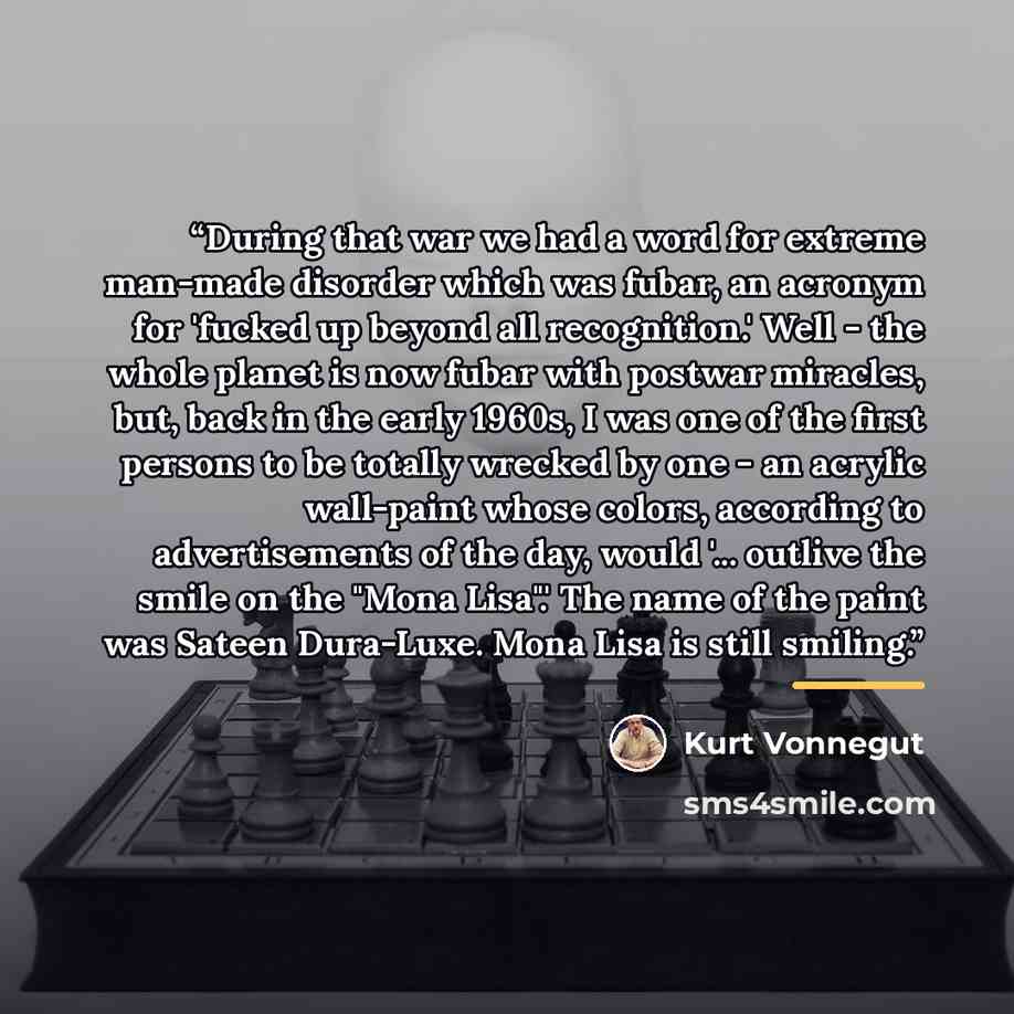 “During that war we had a word for extreme man-made disorder which was fubar, an acronym for 'fucked up beyond all recognition.' Well - the whole planet is now fubar with postwar miracles, but, back in the early 1960s, I was one of the first persons to be totally wrecked by one - an acrylic…” quote by Kurt Vonnegut