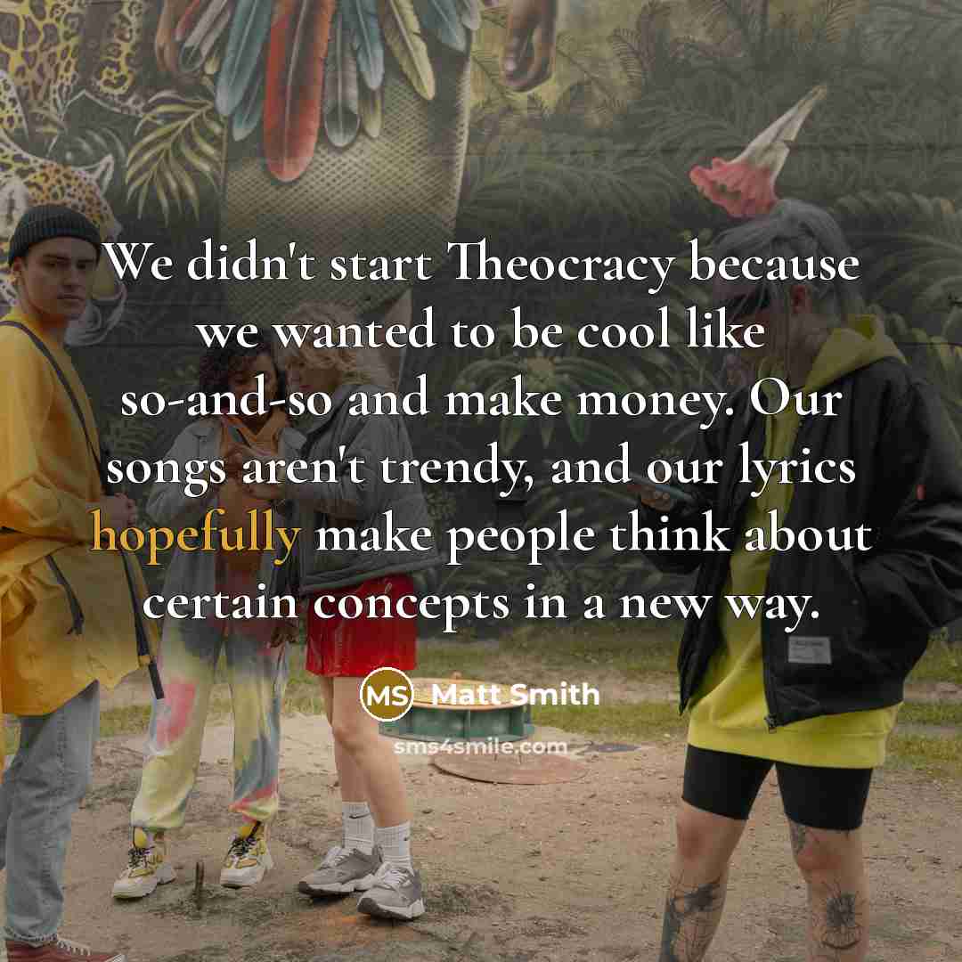 “We didn't start Theocracy because we wanted to be cool like so-and-so and make money. Our songs aren't trendy, and our lyrics hopefully make people think about certain concepts in a new way.” quote by Matt Smith