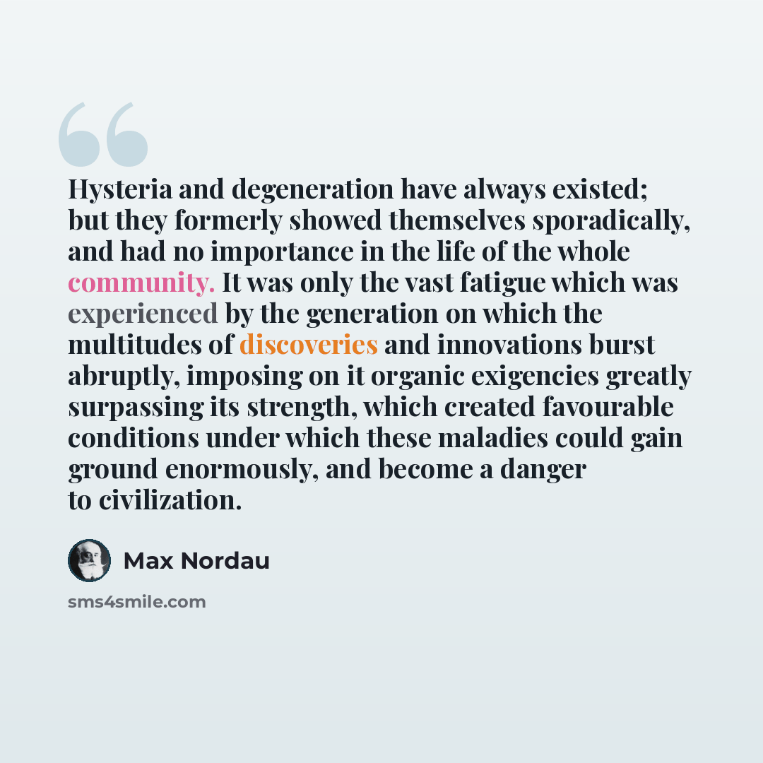 “Hysteria and degeneration have always existed; but they formerly showed themselves sporadically, and had no importance in the life of the whole community. It was only the vast fatigue which was experienced by the generation on which the multitudes of discoveries and innovations burst abruptly…” quote by Max Nordau