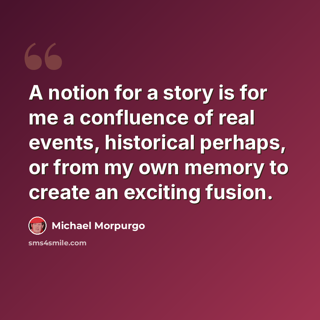 “A notion for a story is for me a confluence of real events, historical perhaps, or from my own memory to create an exciting fusion.” quote by Michael Morpurgo