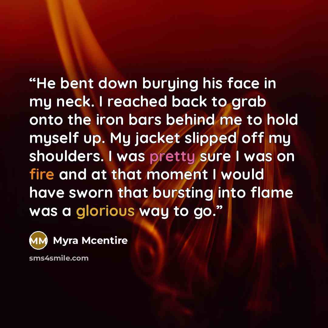 “He bent down burying his face in my neck. I reached back to grab onto the iron bars behind me to hold myself up. My jacket slipped off my shoulders. I was pretty sure I was on fire and at that moment I would have sworn that bursting into flame was a glorious way to go.” quote by Myra McEntire