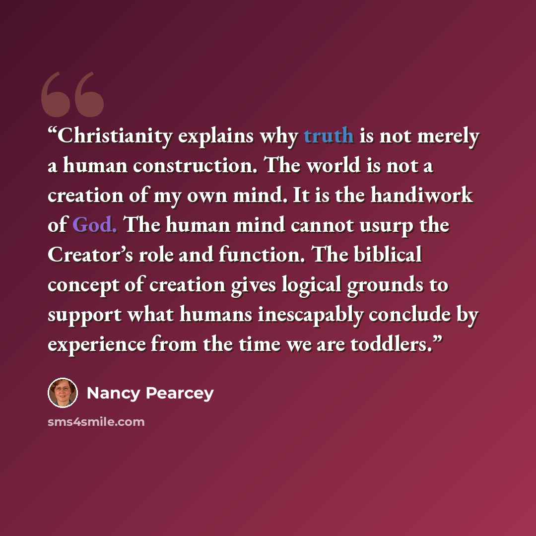 “Christianity explains why truth is not merely a human construction. The world is not a creation of my own mind. It is the handiwork of God. The human mind cannot usurp the Creator’s role and function. The biblical concept of creation gives logical grounds to support what humans inescapably…” quote by Nancy Pearcey