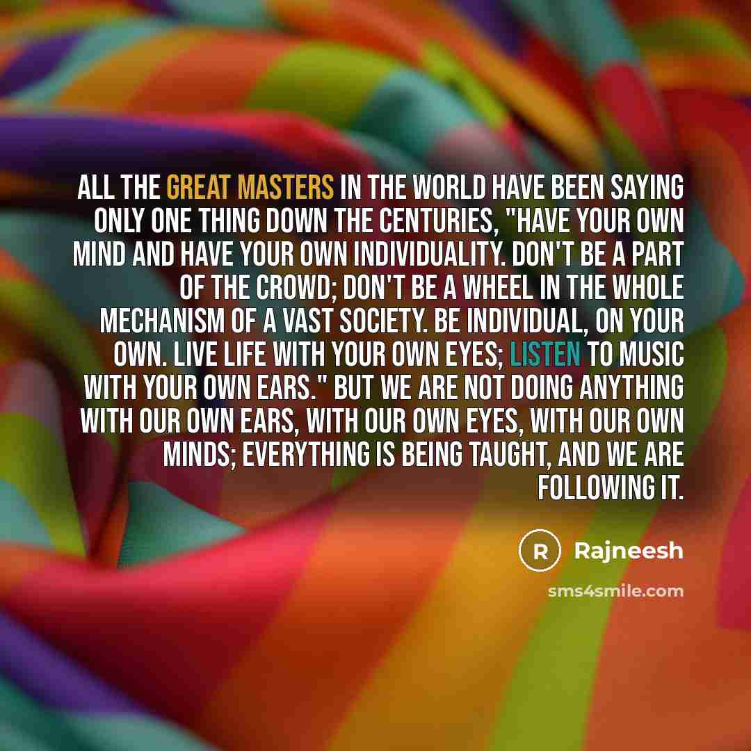 “All the great masters in the world have been saying only one thing down the centuries, "Have your own mind and have your own individuality. Don't be a part of the crowd; don't be a wheel in the whole mechanism of a vast society. Be individual, on your own. Live life with your own eyes; listen to…” quote by Rajneesh