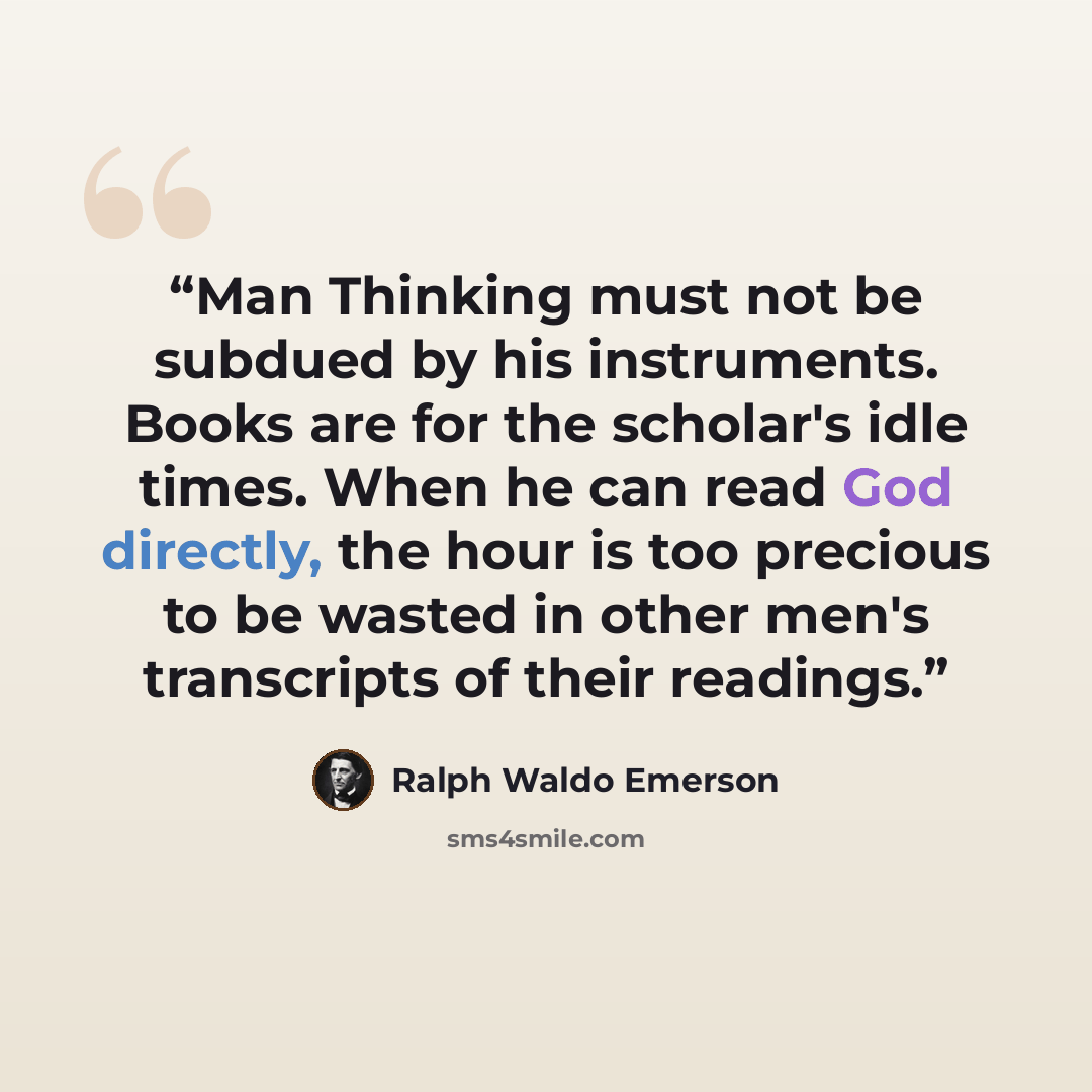“Man Thinking must not be subdued by his instruments. Books are for the scholar's idle times. When he can read God directly, the hour is too precious to be wasted in other men's transcripts of their readings.” quote by Ralph Waldo Emerson