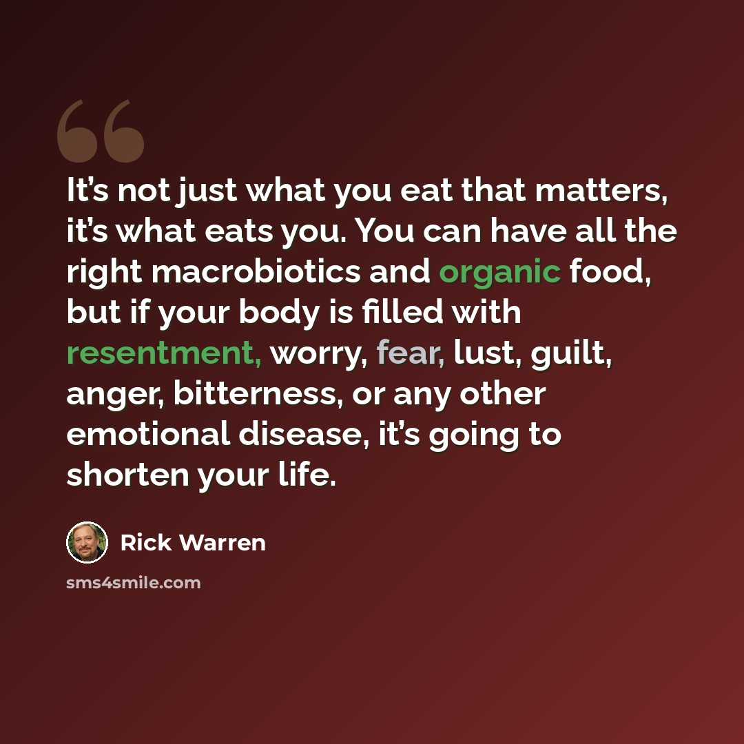 “It’s not just what you eat that matters, it’s what eats you. You can have all the right macrobiotics and organic food, but if your body is filled with resentment, worry, fear, lust, guilt, anger, bitterness, or any other emotional disease, it’s going to shorten your life.” quote by Rick Warren