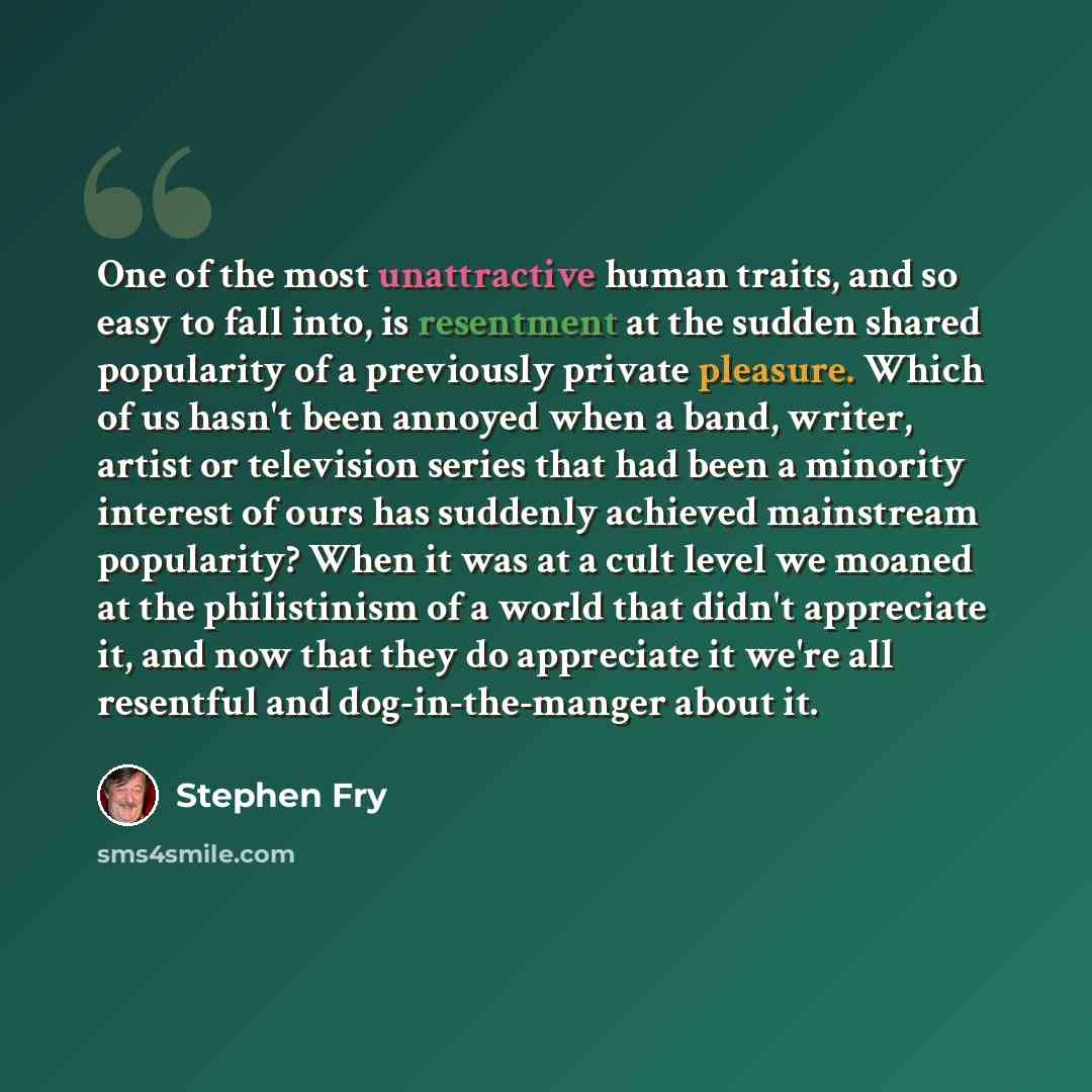 “One of the most unattractive human traits, and so easy to fall into, is resentment at the sudden shared popularity of a previously private pleasure. Which of us hasn't been annoyed when a band, writer, artist or television series that had been a minority interest of ours has suddenly achieved…” quote by Stephen Fry