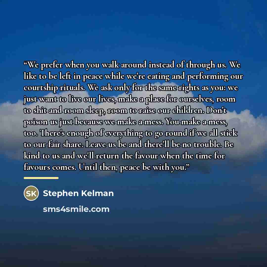 “We prefer when you walk around instead of through us. We like to be left in peace while we're eating and performing our courtship rituals. We ask only for the same rights as you: we just want to live our lives, make a place for ourselves, room to shit and room sleep, room to raise our children…” quote by Stephen Kelman
