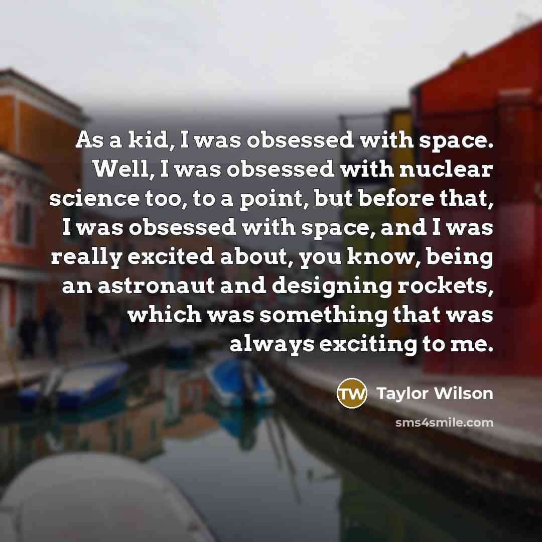 “As a kid, I was obsessed with space. Well, I was obsessed with nuclear science too, to a point, but before that, I was obsessed with space, and I was really excited about, you know, being an astronaut and designing rockets, which was something that was always exciting to me.” quote by Taylor Wilson