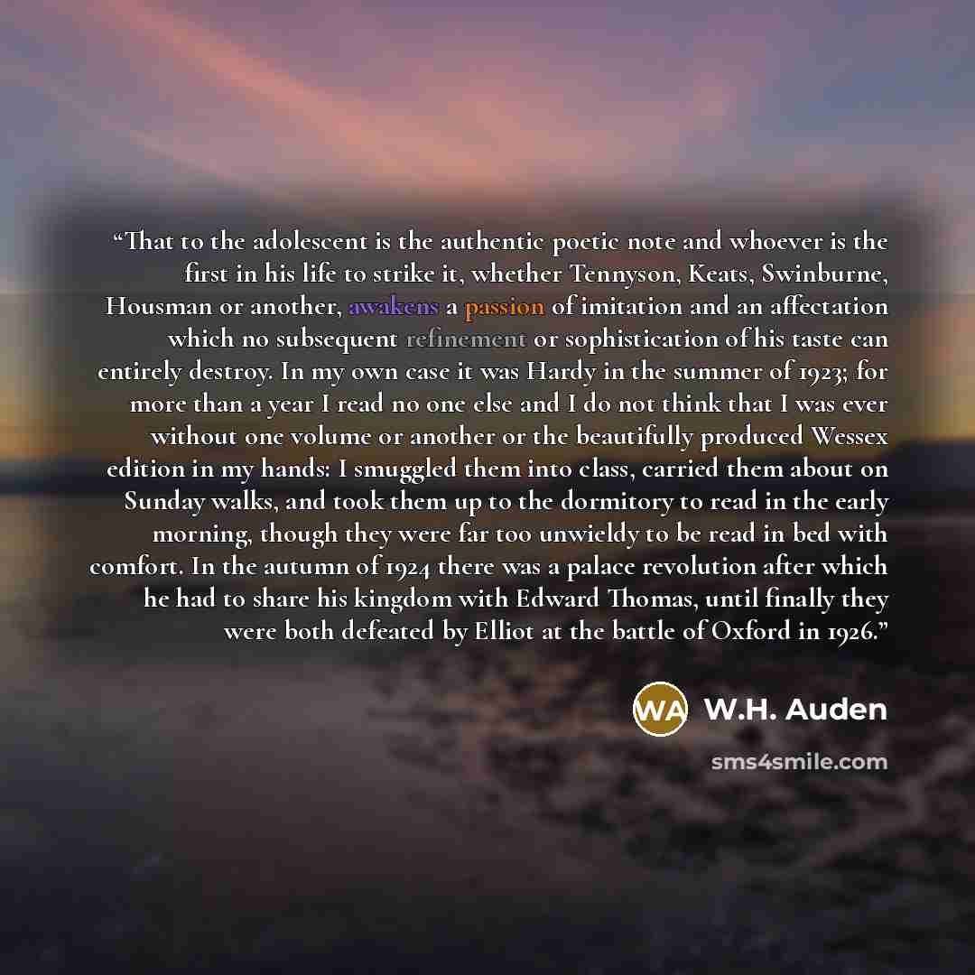 “That to the adolescent is the authentic poetic note and whoever is the first in his life to strike it, whether Tennyson, Keats, Swinburne, Housman or another, awakens a passion of imitation and an affectation which no subsequent refinement or sophistication of his taste can entirely destroy. In my…” quote by W.H. Auden