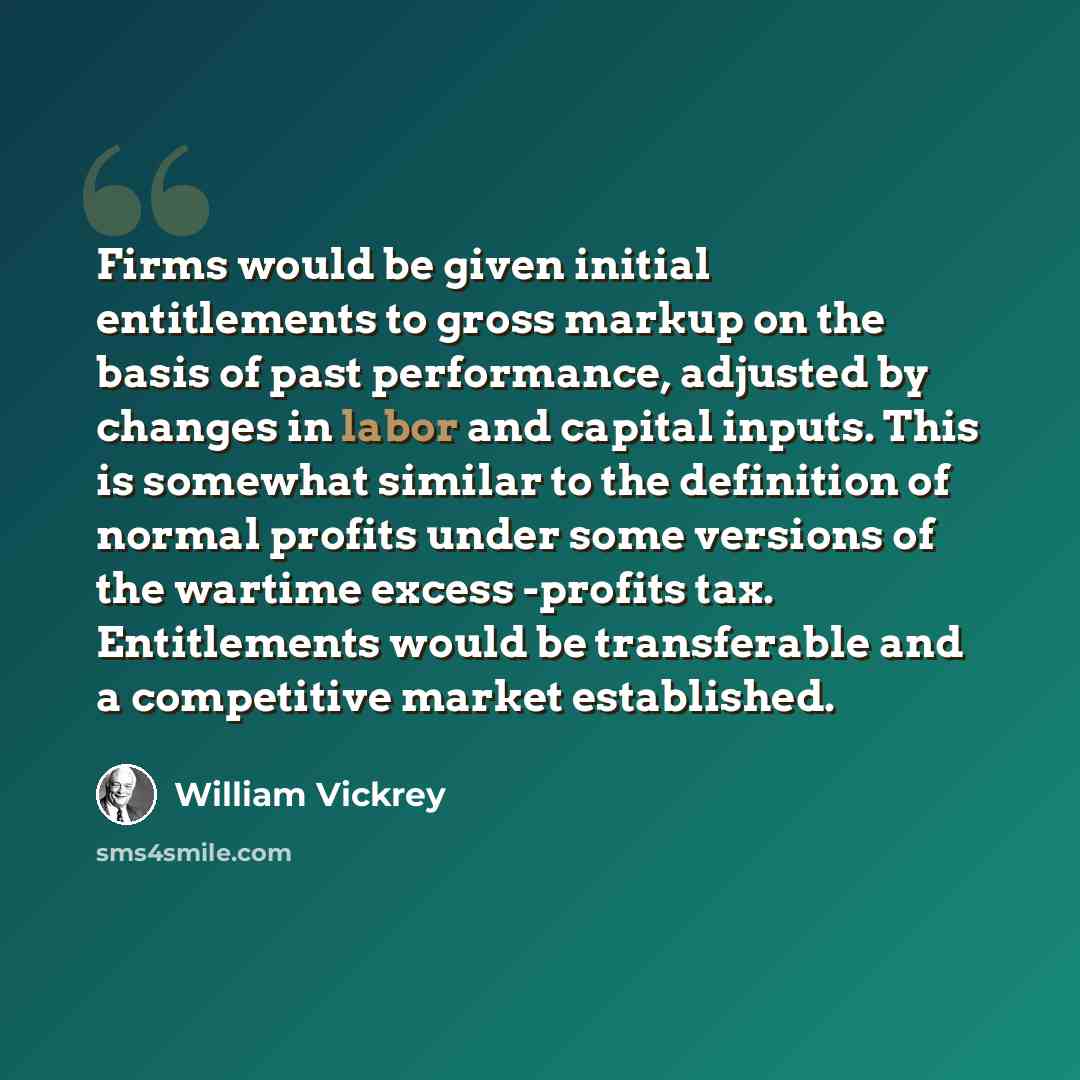 “Firms would be given initial entitlements to gross markup on the basis of past performance, adjusted by changes in labor and capital inputs. This is somewhat similar to the definition of normal profits under some versions of the wartime excess -profits tax. Entitlements would be transferable and a…” quote by William Vickrey