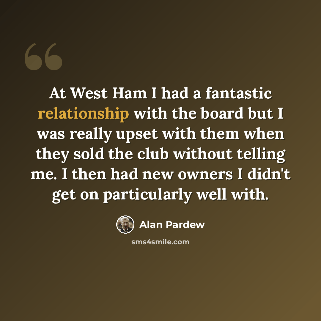 “At West Ham I had a fantastic relationship with the board but I was really upset with them when they sold the club without telling me. I then had new owners I didn't get on particularly well with.” quote by Alan Pardew