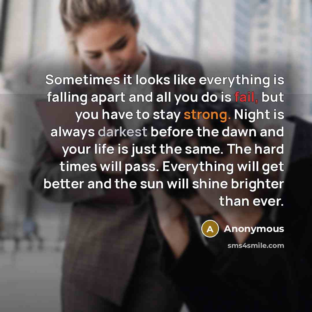 “Sometimes it looks like everything is falling apart and all you do is fail, but you have to stay strong. Night is always darkest before the dawn and your life is just the same. The hard times will pass. Everything will get better and the sun will shine brighter than ever.” quote by Anonymous