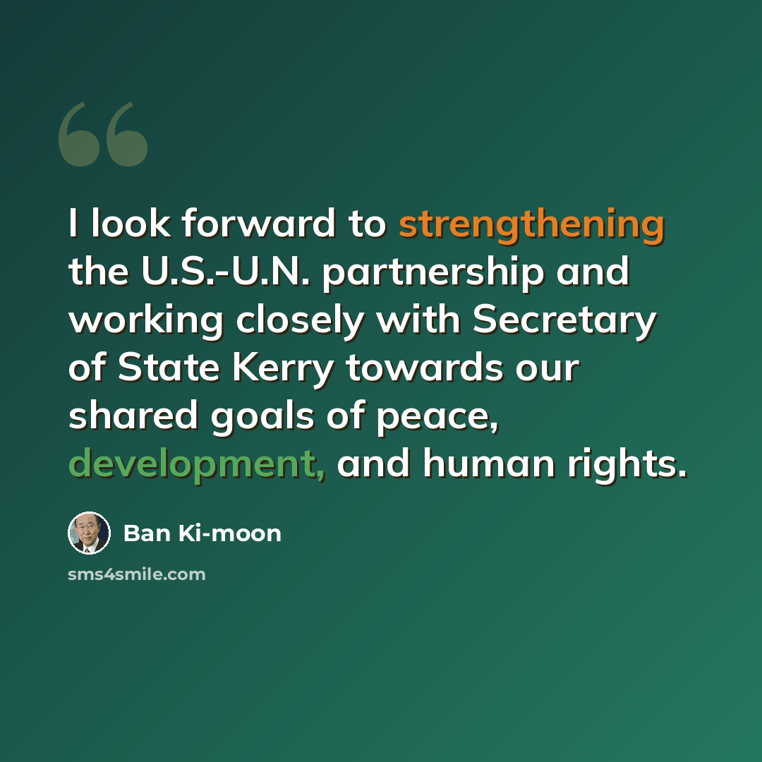 “I look forward to strengthening the U.S.-U.N. partnership and working closely with Secretary of State Kerry towards our shared goals of peace, development, and human rights.” quote by Ban Ki-moon