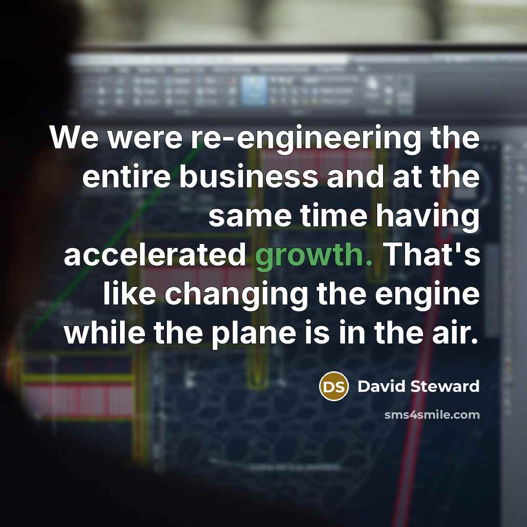 “We were re-engineering the entire business and at the same time having accelerated growth. That's like changing the engine while the plane is in the air.” quote by David Steward