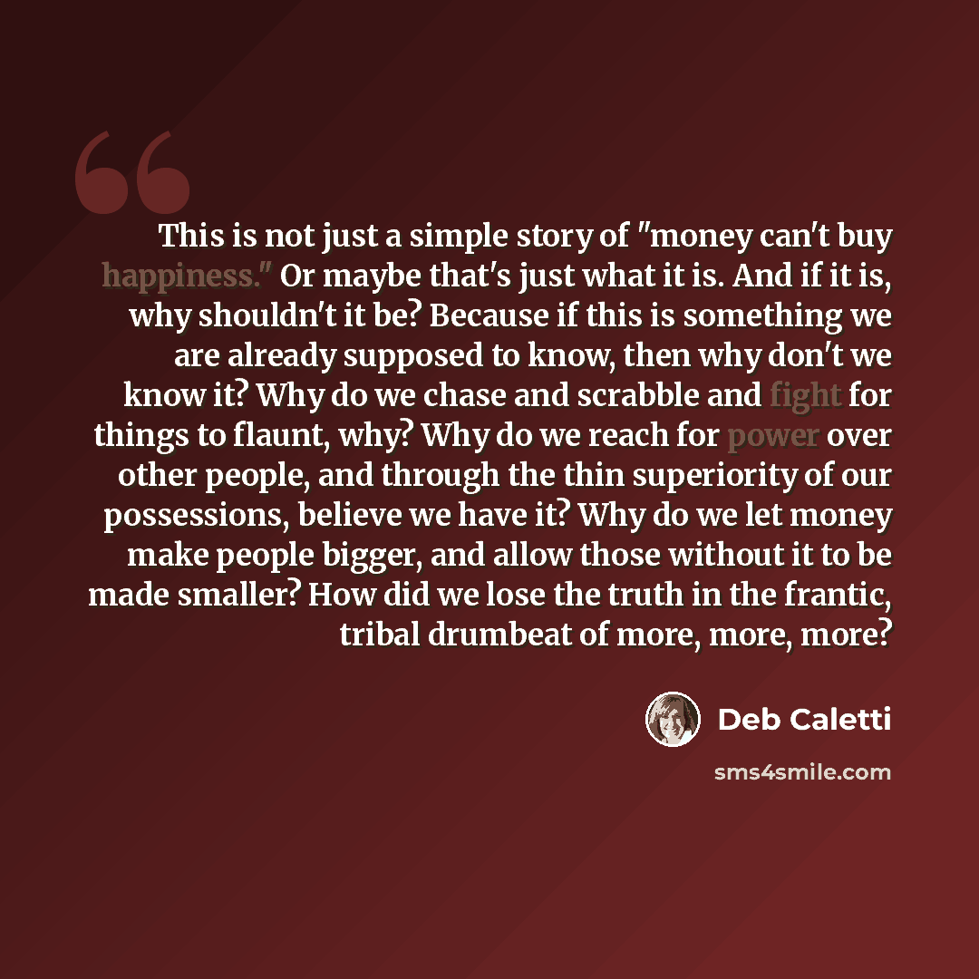 “This is not just a simple story of "money can't buy happiness." Or maybe that's just what it is. And if it is, why shouldn't it be? Because if this is something we are already supposed to know, then why don't we know it? Why do we chase and scrabble and fight for things to flaunt, why? Why do we…” quote by Deb Caletti