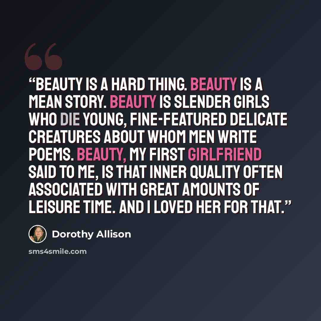 “Beauty is a hard thing. Beauty is a mean story. Beauty is slender girls who die young, fine-featured delicate creatures about whom men write poems. Beauty, my first girlfriend said to me, is that inner quality often associated with great amounts of leisure time. And I loved her for that.” quote by Dorothy Allison