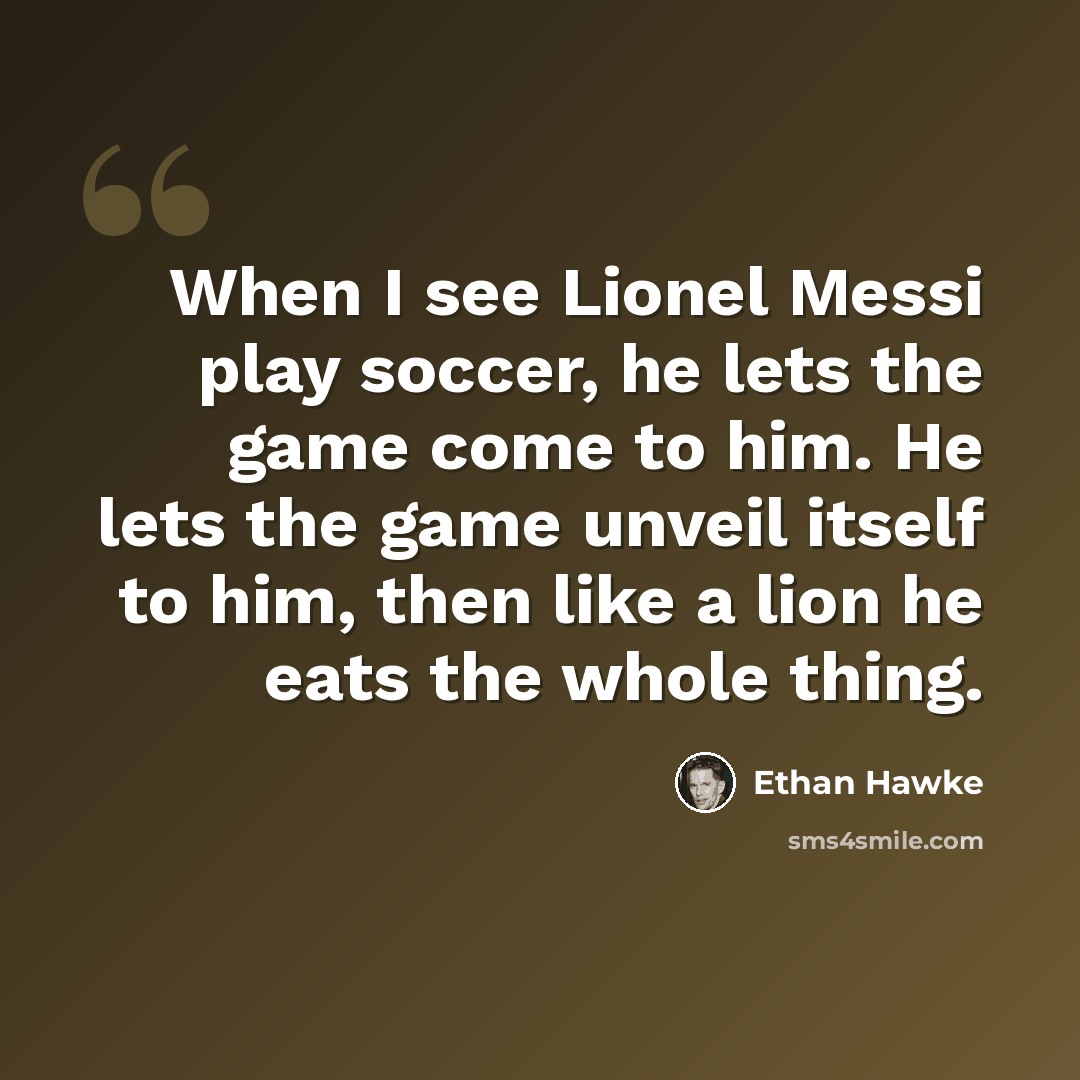 “When I see Lionel Messi play soccer, he lets the game come to him. He lets the game unveil itself to him, then like a lion he eats the whole thing.” quote by Ethan Hawke