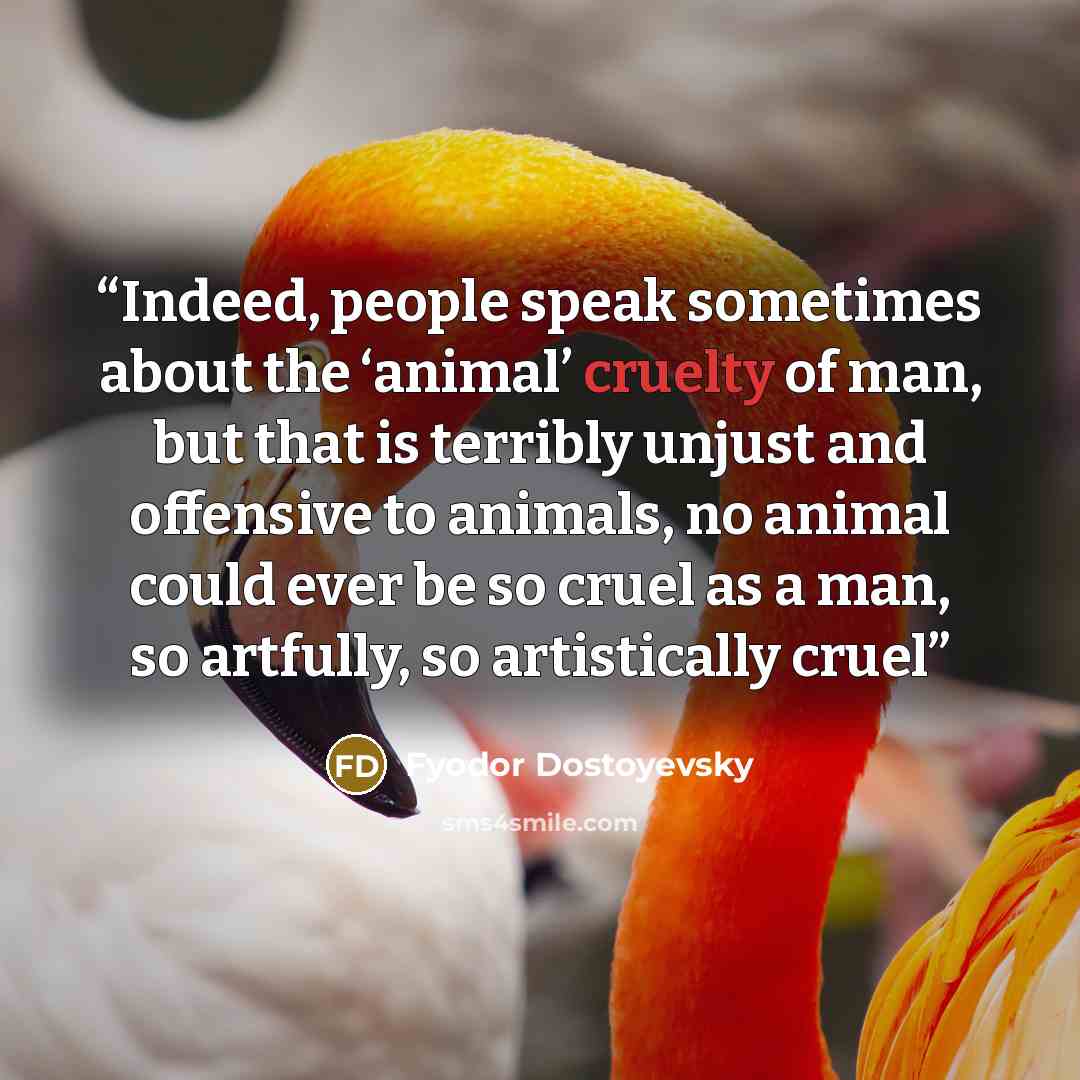 “Indeed, people speak sometimes about the ‘animal’ cruelty of man, but that is terribly unjust and offensive to animals, no animal could ever be so cruel as a man, so artfully, so artistically cruel” quote by Fyodor Dostoyevsky