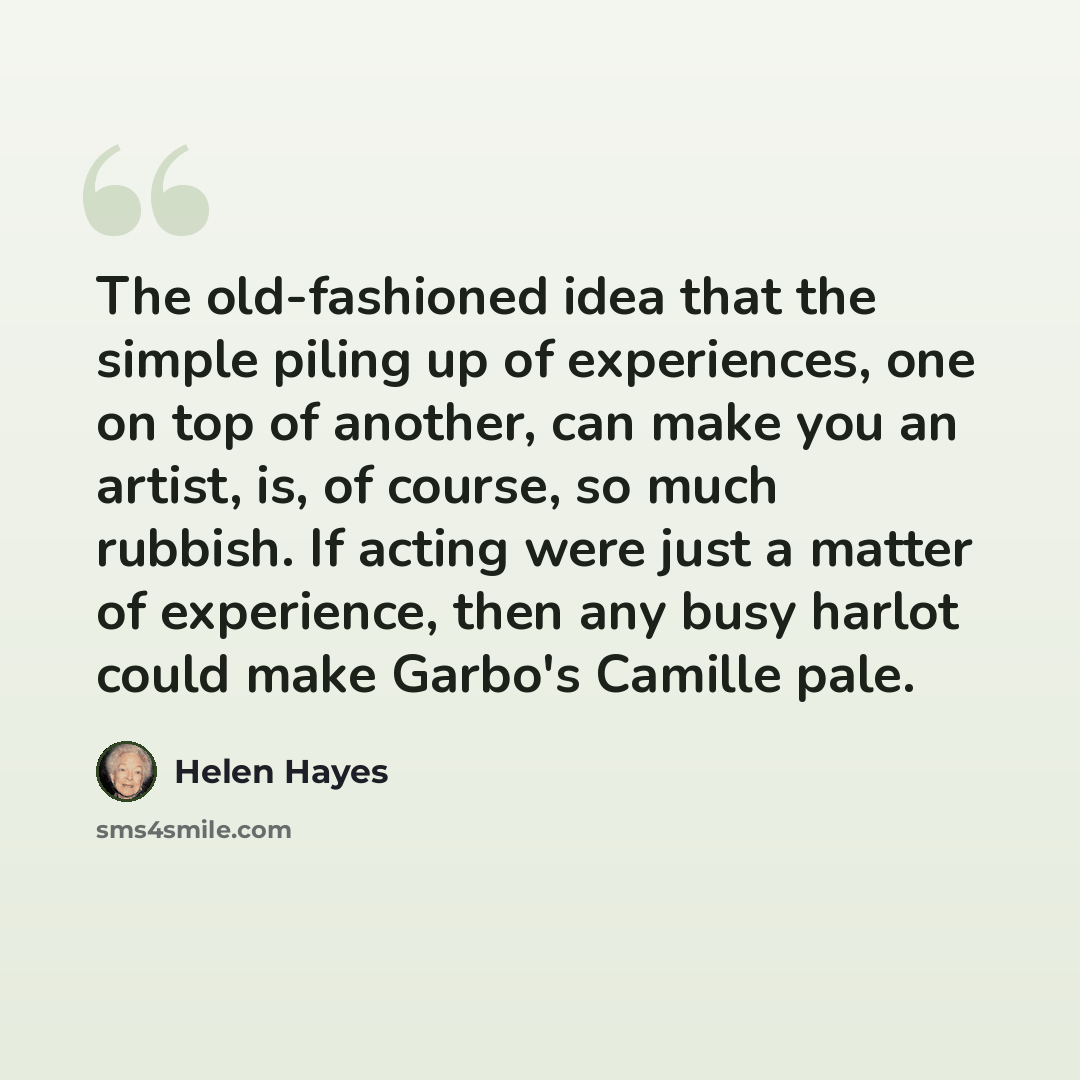 “The old-fashioned idea that the simple piling up of experiences, one on top of another, can make you an artist, is, of course, so much rubbish. If acting were just a matter of experience, then any busy harlot could make Garbo's Camille pale.” quote by Helen Hayes