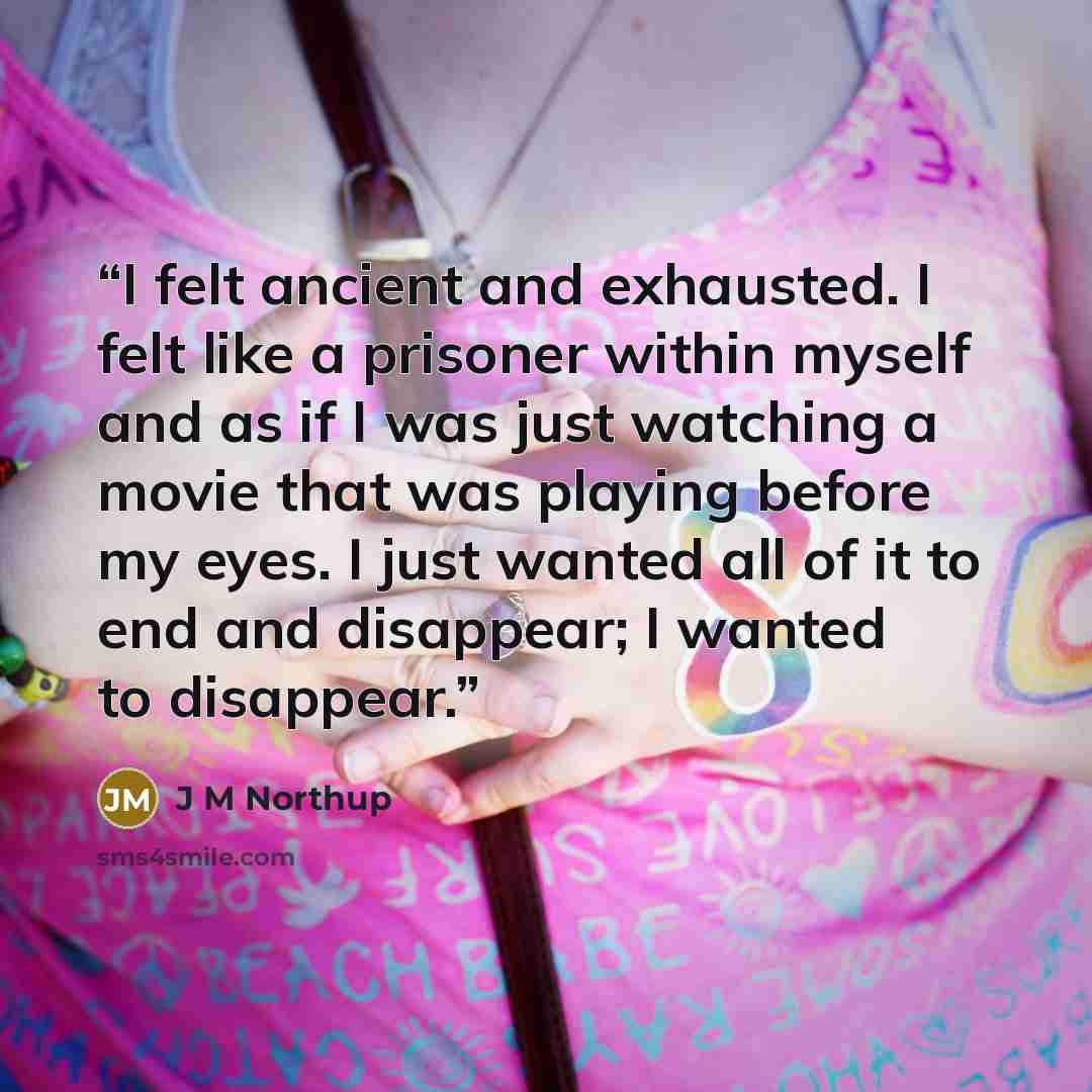 “I felt ancient and exhausted. I felt like a prisoner within myself and as if I was just watching a movie that was playing before my eyes. I just wanted all of it to end and disappear; I wanted to disappear.” quote by J M Northup