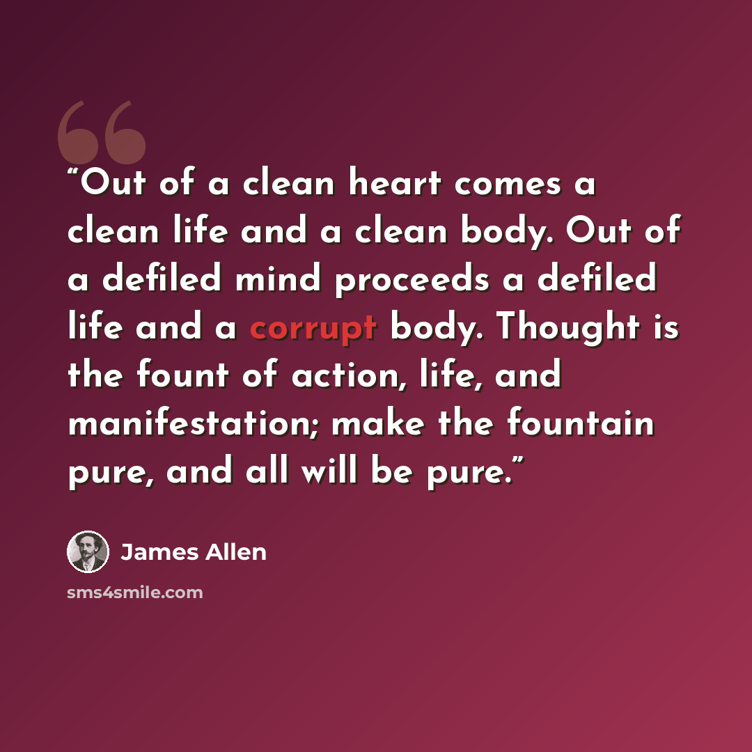 “Out of a clean heart comes a clean life and a clean body. Out of a defiled mind proceeds a defiled life and a corrupt body. Thought is the fount of action, life, and manifestation; make the fountain pure, and all will be pure.” quote by James Allen