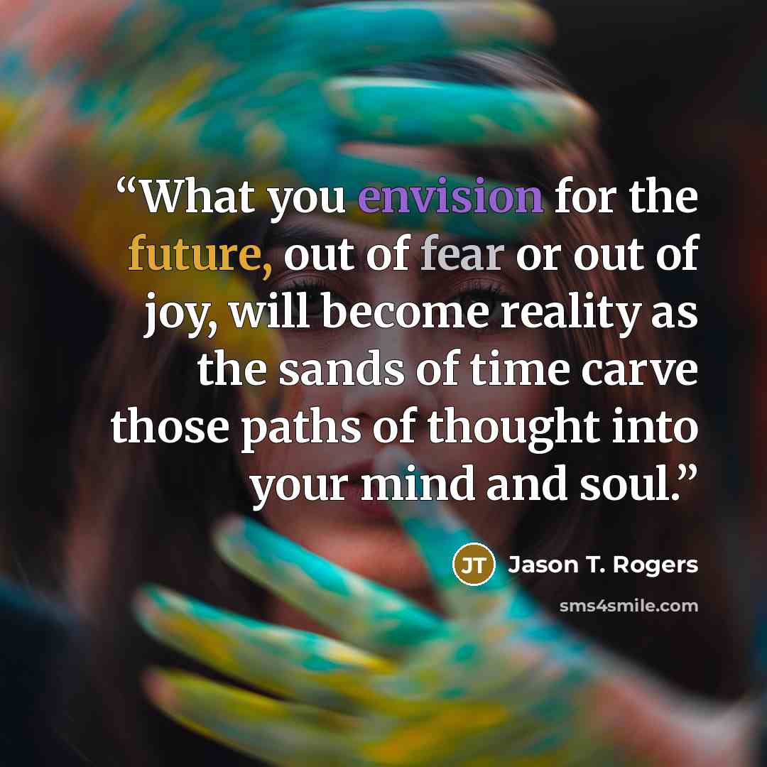 “What you envision for the future, out of fear or out of joy, will become reality as the sands of time carve those paths of thought into your mind and soul.” quote by Jason T. Rogers