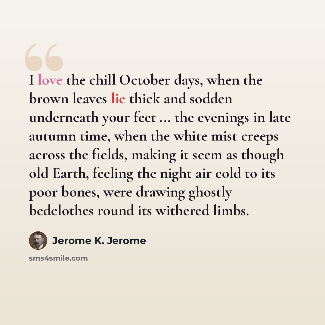 “I love the chill October days, when the brown leaves lie thick and sodden underneath your feet ... the evenings in late autumn time, when the white mist creeps across the fields, making it seem as though old Earth, feeling the night air cold to its poor bones, were drawing ghostly bedclothes round…” quote by Jerome K. Jerome
