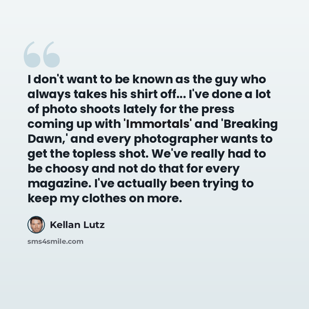 “I don't want to be known as the guy who always takes his shirt off... I've done a lot of photo shoots lately for the press coming up with 'Immortals' and 'Breaking Dawn,' and every photographer wants to get the topless shot. We've really had to be choosy and not do that for every magazine. I've…” quote by Kellan Lutz