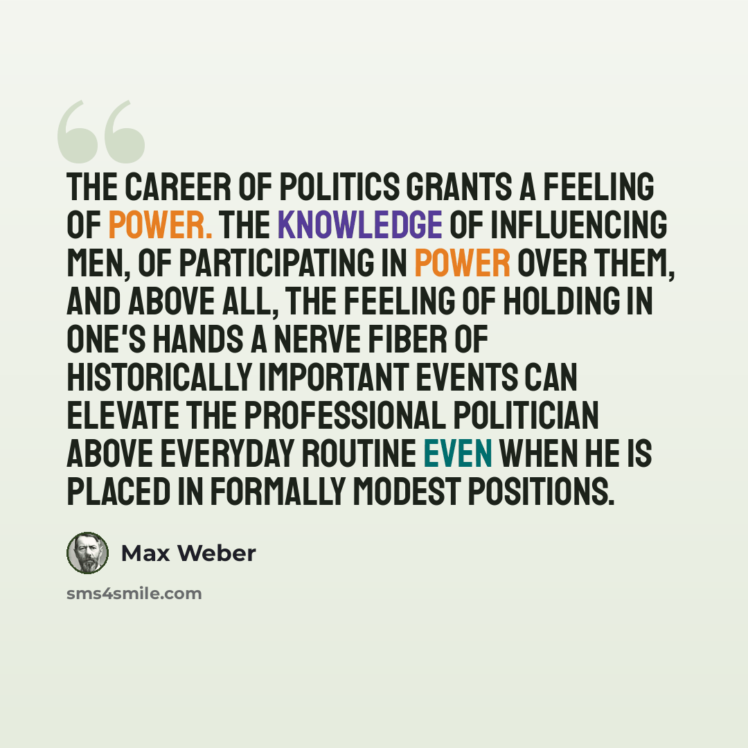 “The career of politics grants a feeling of power. The knowledge of influencing men, of participating in power over them, and above all, the feeling of holding in one's hands a nerve fiber of historically important events can elevate the professional politician above everyday routine even when he…” quote by Max Weber