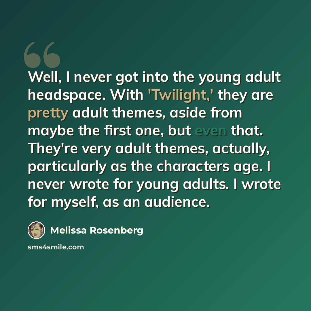 “Well, I never got into the young adult headspace. With 'Twilight,' they are pretty adult themes, aside from maybe the first one, but even that. They're very adult themes, actually, particularly as the characters age. I never wrote for young adults. I wrote for myself, as an audience.” quote by Melissa Rosenberg