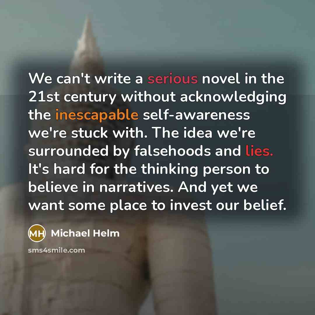 “We can't write a serious novel in the 21st century without acknowledging the inescapable self-awareness we're stuck with. The idea we're surrounded by falsehoods and lies. It's hard for the thinking person to believe in narratives. And yet we want some place to invest our belief.” quote by Michael Helm