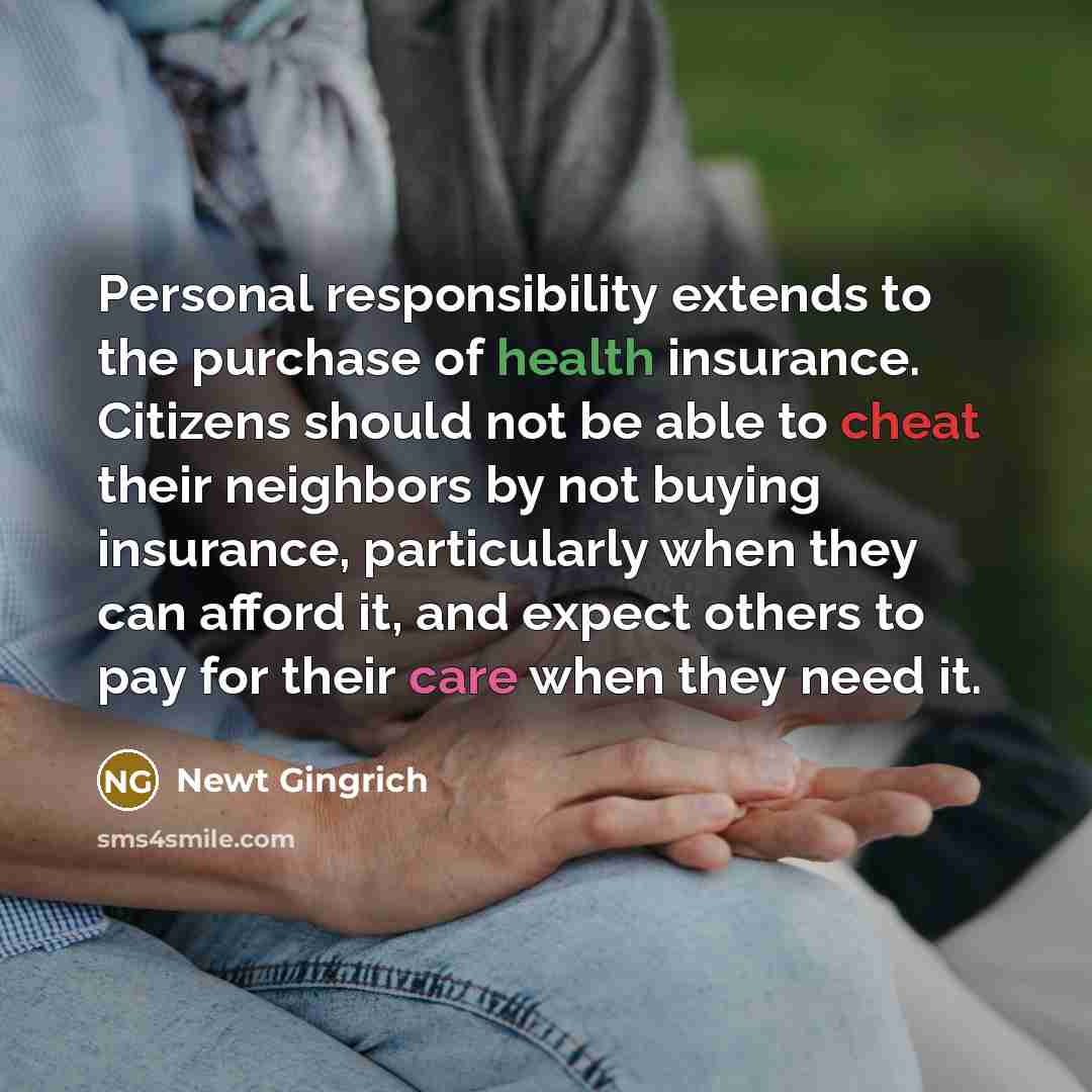 “Personal responsibility extends to the purchase of health insurance. Citizens should not be able to cheat their neighbors by not buying insurance, particularly when they can afford it, and expect others to pay for their care when they need it.” quote by Newt Gingrich